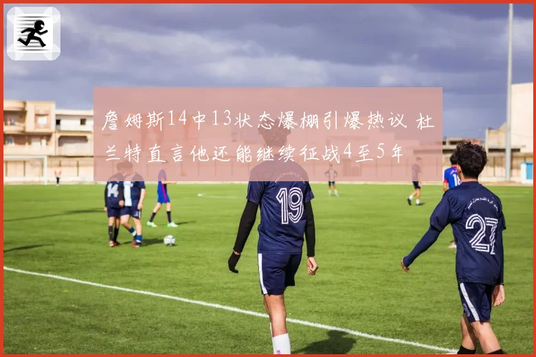 詹姆斯14中13状态爆棚引爆热议 杜兰特直言他还能继续征战4至5年
