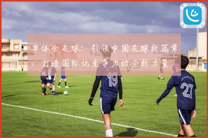 华体会足球：引领中国足球新篇章，打造国际化竞争力的全新力量