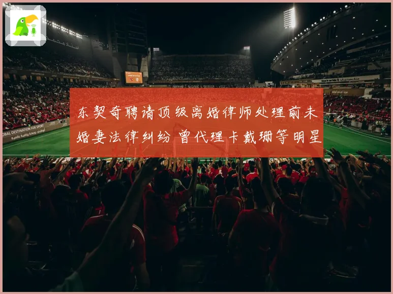 东契奇聘请顶级离婚律师处理前未婚妻法律纠纷 曾代理卡戴珊等明星案件