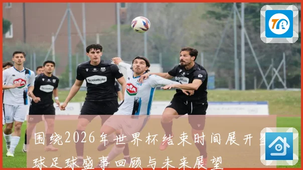 围绕2026年世界杯结束时间展开全球足球盛事回顾与未来展望