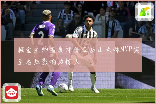 掘金主帅高度评价亚历山大称MVP实至名归影响力惊人