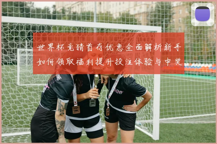 世界杯竞猜首存优惠全面解析新手如何领取福利提升投注体验与中奖机会⚽