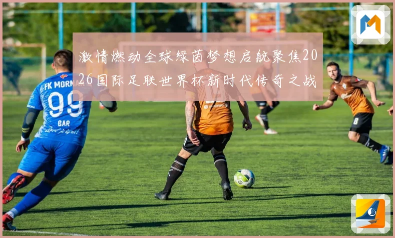 激情燃动全球绿茵梦想启航聚焦2026国际足联世界杯新时代传奇之战