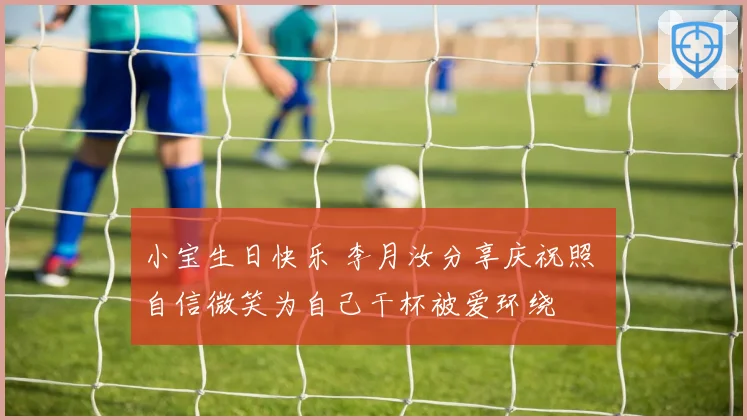 小宝生日快乐 李月汝分享庆祝照 自信微笑为自己干杯被爱环绕