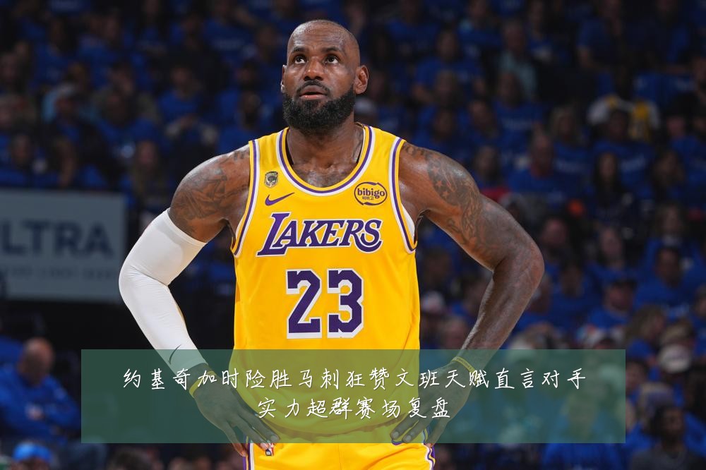 约基奇加时险胜马刺狂赞文班天赋直言对手实力超群赛场复盘